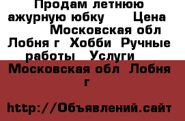 Продам летнюю ажурную юбку    › Цена ­ 2 800 - Московская обл., Лобня г. Хобби. Ручные работы » Услуги   . Московская обл.,Лобня г.